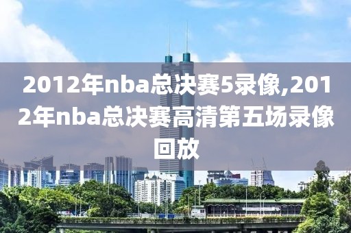 2012年nba总决赛5录像,2012年nba总决赛高清第五场录像回放-第1张图片-雷速体育