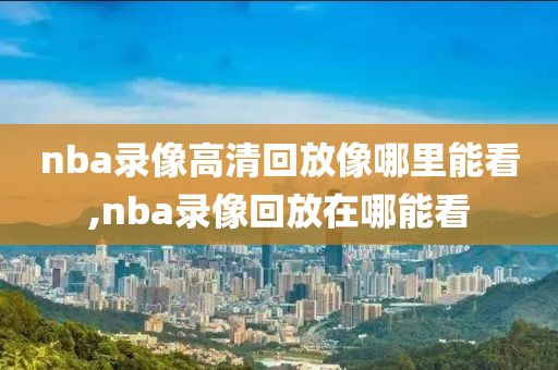 nba录像高清回放像哪里能看,nba录像回放在哪能看-第1张图片-雷速体育