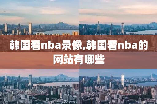 韩国看nba录像,韩国看nba的网站有哪些-第1张图片-雷速体育