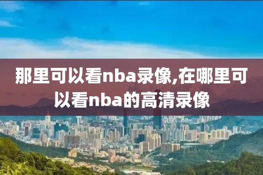 那里可以看nba录像,在哪里可以看nba的高清录像-第1张图片-雷速体育