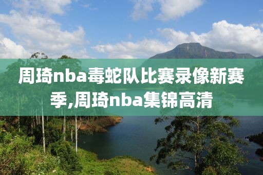 周琦nba毒蛇队比赛录像新赛季,周琦nba集锦高清-第1张图片-雷速体育