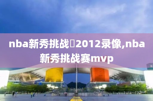 nba新秀挑战賽2012录像,nba新秀挑战赛mvp-第1张图片-雷速体育