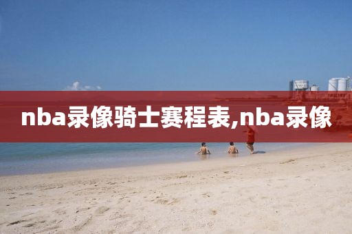 nba录像骑士赛程表,nba录像-第1张图片-雷速体育