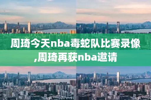 周琦今天nba毒蛇队比赛录像,周琦再获nba邀请-第1张图片-雷速体育