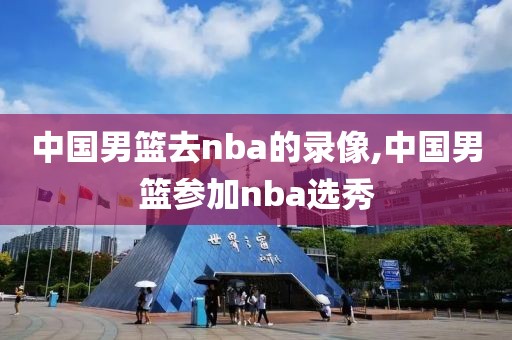 中国男篮去nba的录像,中国男篮参加nba选秀-第1张图片-雷速体育