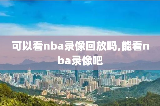 可以看nba录像回放吗,能看nba录像吧-第1张图片-雷速体育