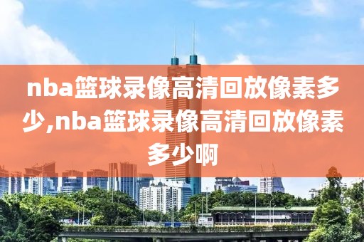 nba篮球录像高清回放像素多少,nba篮球录像高清回放像素多少啊-第1张图片-雷速体育