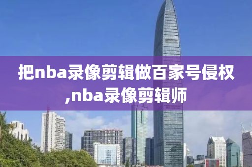 把nba录像剪辑做百家号侵权,nba录像剪辑师-第1张图片-雷速体育