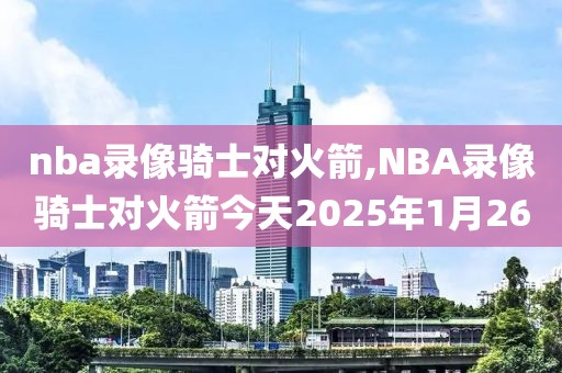 nba录像骑士对火箭,NBA录像骑士对火箭今天2025年1月26-第1张图片-雷速体育