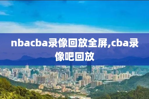 nbacba录像回放全屏,cba录像吧回放-第1张图片-雷速体育