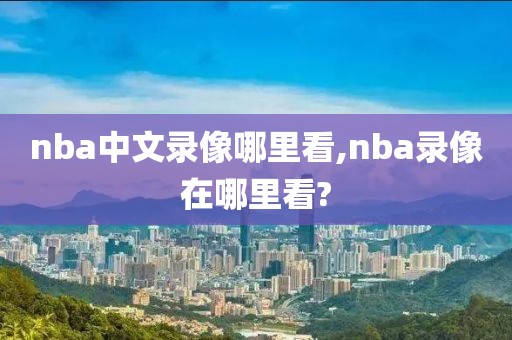 nba中文录像哪里看,nba录像在哪里看?-第1张图片-雷速体育