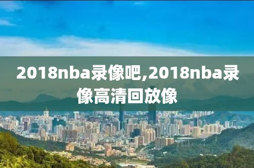 2018nba录像吧,2018nba录像高清回放像-第1张图片-雷速体育