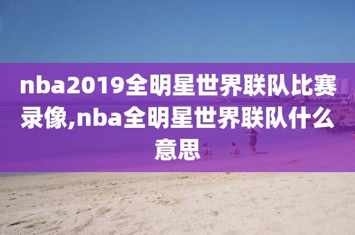 nba2019全明星世界联队比赛录像,nba全明星世界联队什么意思-第1张图片-雷速体育