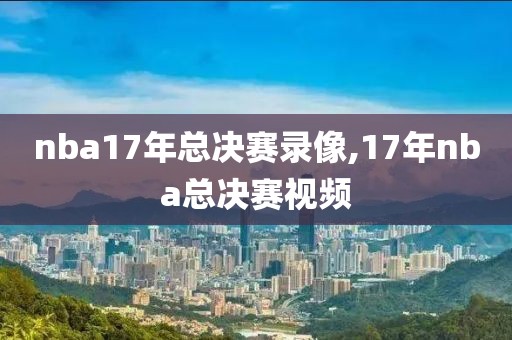 nba17年总决赛录像,17年nba总决赛视频-第1张图片-雷速体育