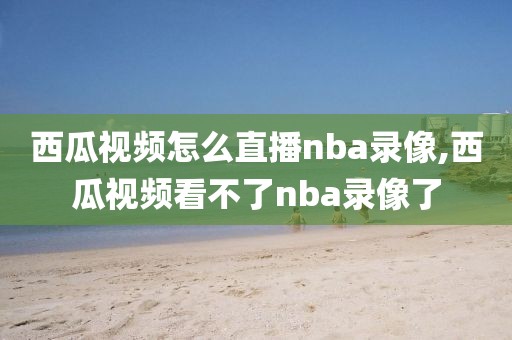 西瓜视频怎么直播nba录像,西瓜视频看不了nba录像了-第1张图片-雷速体育