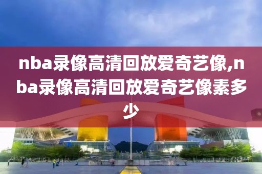 nba录像高清回放爱奇艺像,nba录像高清回放爱奇艺像素多少-第1张图片-雷速体育