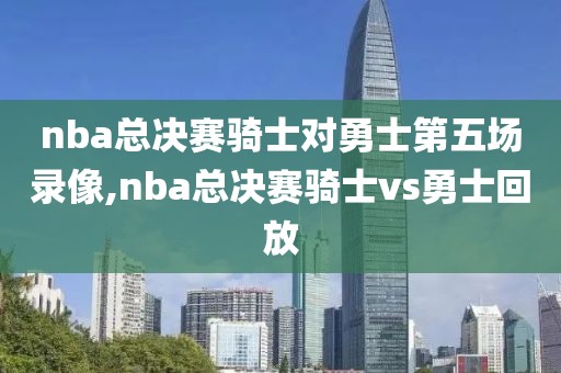 nba总决赛骑士对勇士第五场录像,nba总决赛骑士vs勇士回放-第1张图片-雷速体育