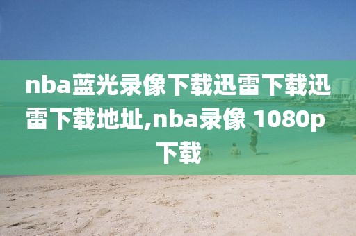 nba蓝光录像下载迅雷下载迅雷下载地址,nba录像 1080p 下载-第1张图片-雷速体育