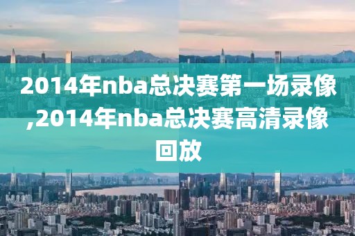 2014年nba总决赛第一场录像,2014年nba总决赛高清录像回放-第1张图片-雷速体育