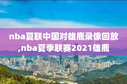 nba夏联中国对雄鹿录像回放,nba夏季联赛2021雄鹿-第1张图片-雷速体育