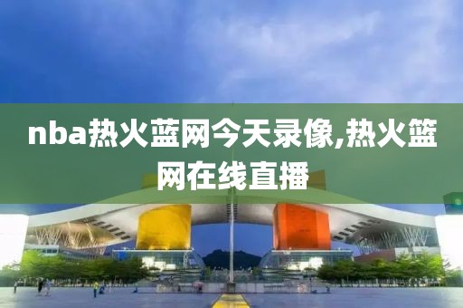 nba热火蓝网今天录像,热火篮网在线直播-第1张图片-雷速体育