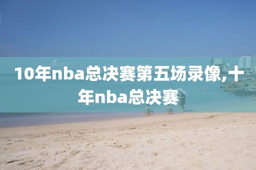 10年nba总决赛第五场录像,十年nba总决赛-第1张图片-雷速体育