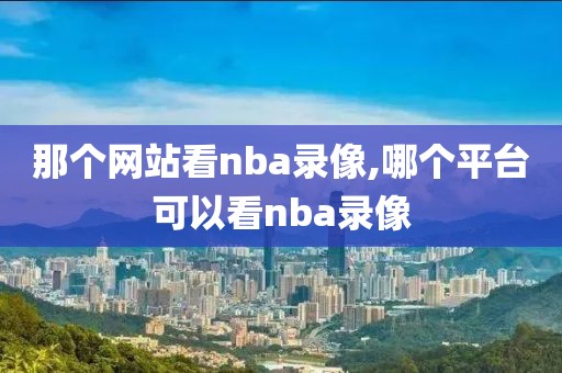 那个网站看nba录像,哪个平台可以看nba录像-第1张图片-雷速体育