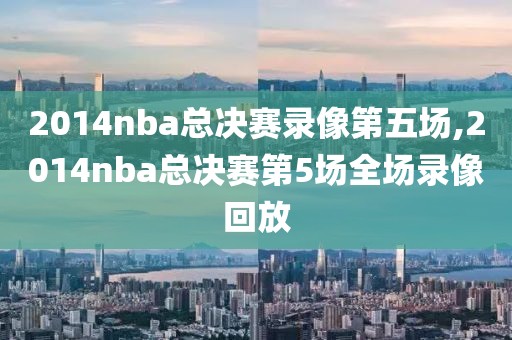 2014nba总决赛录像第五场,2014nba总决赛第5场全场录像回放-第1张图片-雷速体育