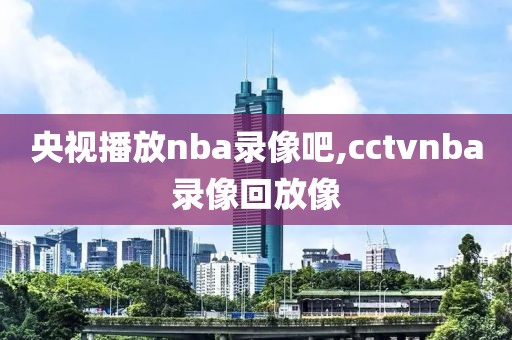 央视播放nba录像吧,cctvnba录像回放像-第1张图片-雷速体育