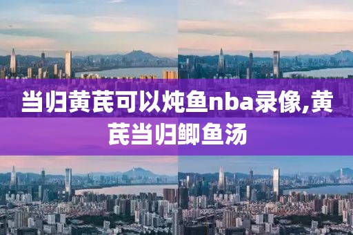 当归黄芪可以炖鱼nba录像,黄芪当归鲫鱼汤-第1张图片-雷速体育