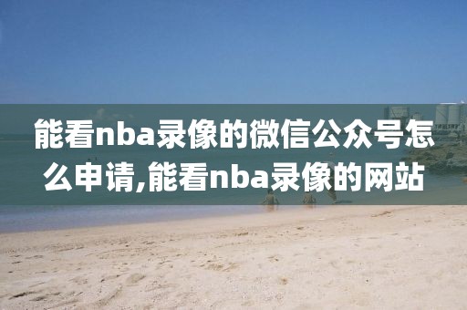 能看nba录像的微信公众号怎么申请,能看nba录像的网站-第1张图片-雷速体育