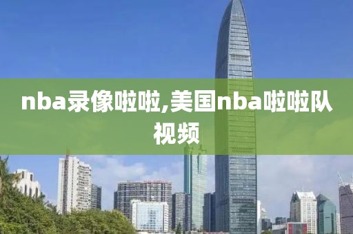 nba录像啦啦,美国nba啦啦队视频-第1张图片-雷速体育