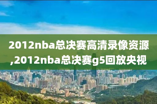 2012nba总决赛高清录像资源,2012nba总决赛g5回放央视-第1张图片-雷速体育