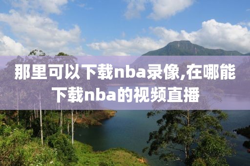 那里可以下载nba录像,在哪能下载nba的视频直播-第1张图片-雷速体育