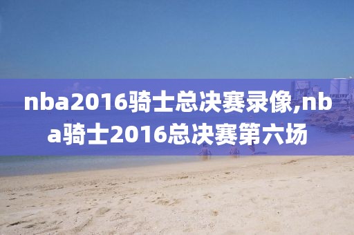 nba2016骑士总决赛录像,nba骑士2016总决赛第六场-第1张图片-雷速体育
