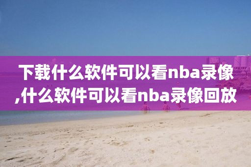 下载什么软件可以看nba录像,什么软件可以看nba录像回放-第1张图片-雷速体育