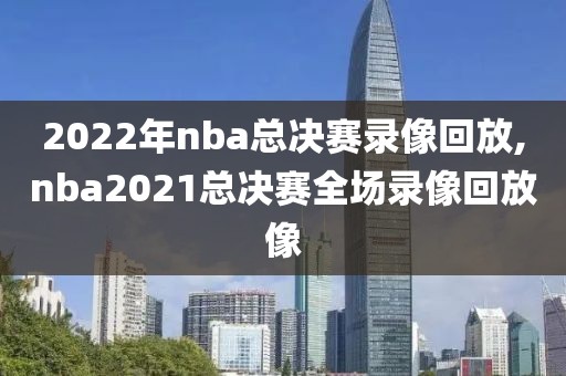 2022年nba总决赛录像回放,nba2021总决赛全场录像回放像-第1张图片-雷速体育