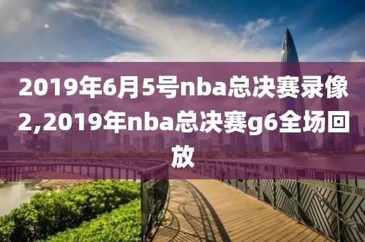 2019年6月5号nba总决赛录像2,2019年nba总决赛g6全场回放-第1张图片-雷速体育