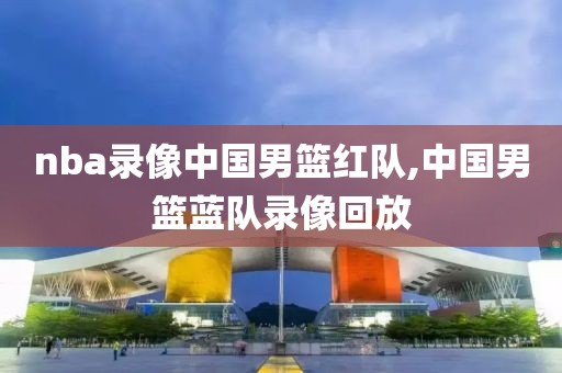 nba录像中国男篮红队,中国男篮蓝队录像回放-第1张图片-雷速体育