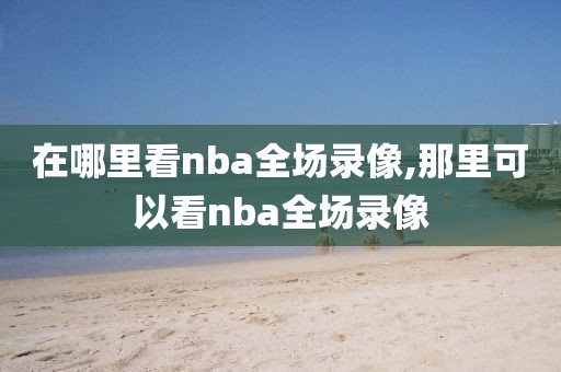 在哪里看nba全场录像,那里可以看nba全场录像-第1张图片-雷速体育