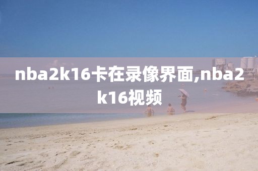 nba2k16卡在录像界面,nba2k16视频-第1张图片-雷速体育