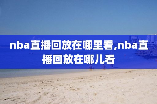 nba直播回放在哪里看,nba直播回放在哪儿看-第1张图片-雷速体育