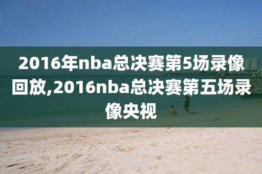 2016年nba总决赛第5场录像回放,2016nba总决赛第五场录像央视-第1张图片-雷速体育