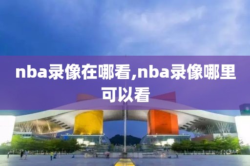 nba录像在哪看,nba录像哪里可以看-第1张图片-雷速体育