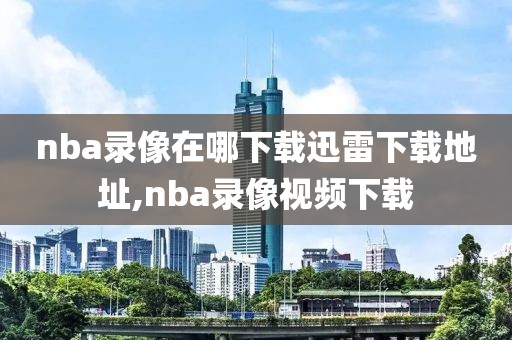 nba录像在哪下载迅雷下载地址,nba录像视频下载-第1张图片-雷速体育