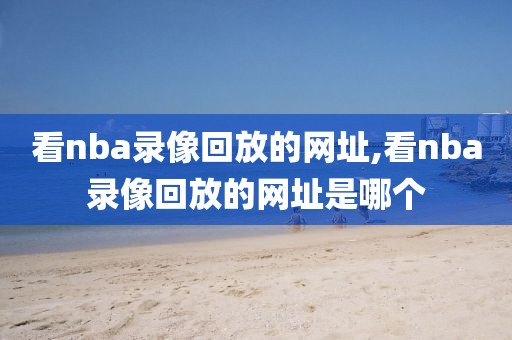 看nba录像回放的网址,看nba录像回放的网址是哪个-第1张图片-雷速体育