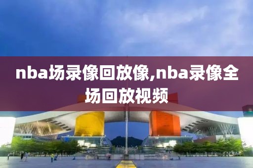 nba场录像回放像,nba录像全场回放视频-第1张图片-雷速体育