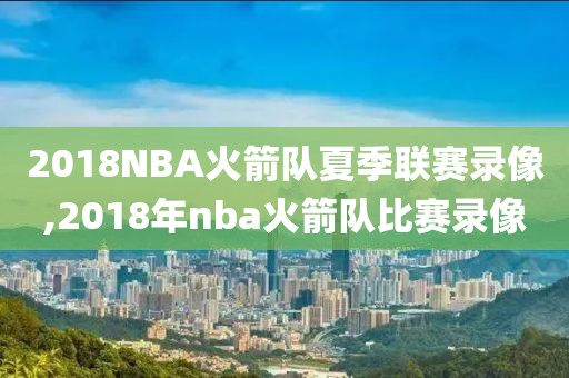 2018NBA火箭队夏季联赛录像,2018年nba火箭队比赛录像-第1张图片-雷速体育