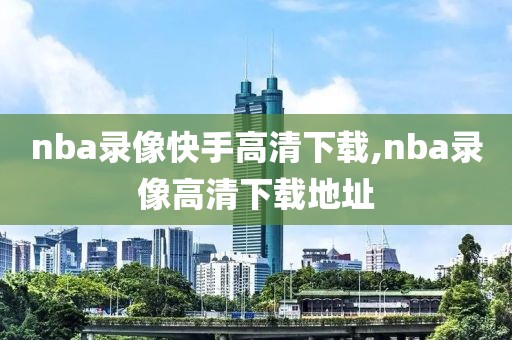 nba录像快手高清下载,nba录像高清下载地址-第1张图片-雷速体育