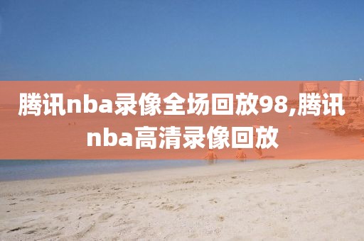 腾讯nba录像全场回放98,腾讯nba高清录像回放-第1张图片-雷速体育